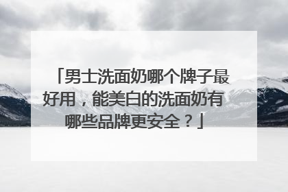 男士洗面奶哪个牌子最好用，能美白的洗面奶有哪些品牌更安全？